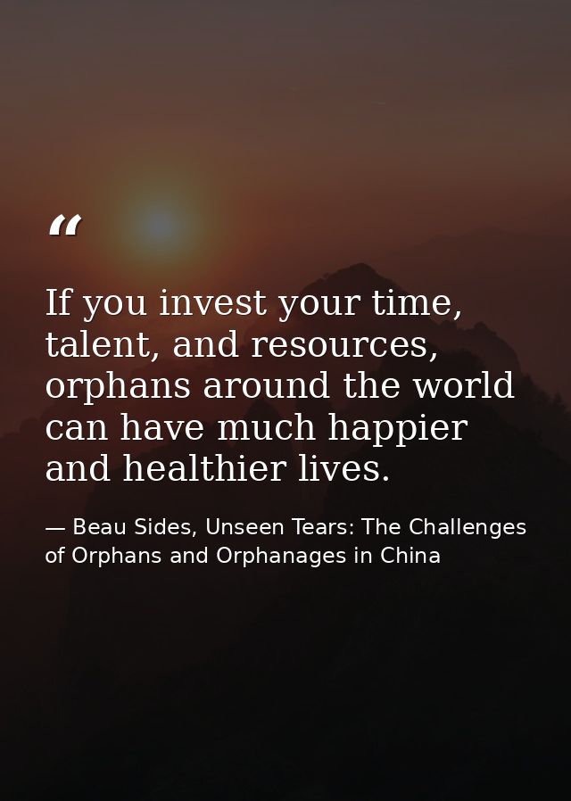 If you invest your time, talent, and resources, orphans around the world can have much happier and healthier lives. — Beau Sides, Unseen Tears: The Challenges of Orphans and Orphanages in China