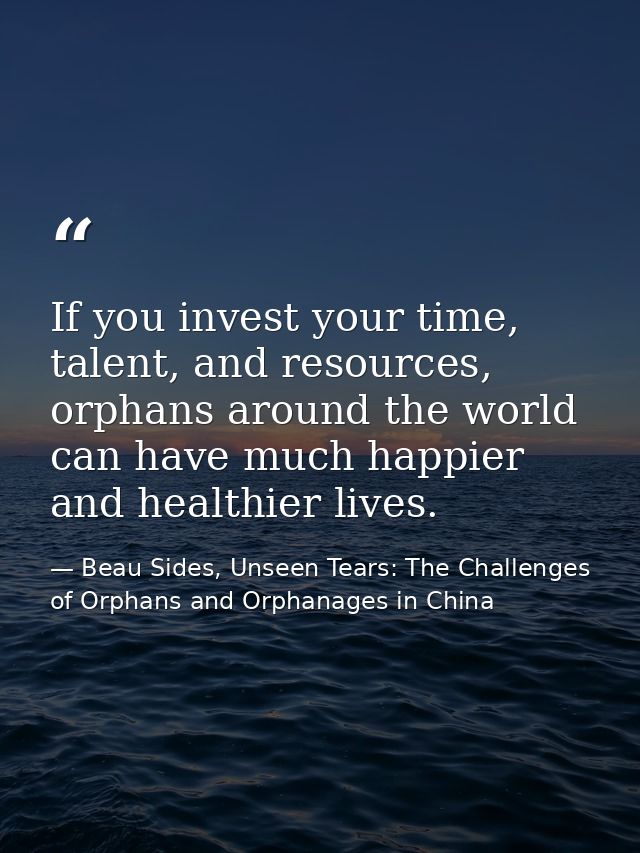 If you invest your time, talent, and resources, orphans around the world can have much happier and healthier lives. — Beau Sides, Unseen Tears: The Challenges of Orphans and Orphanages in China
