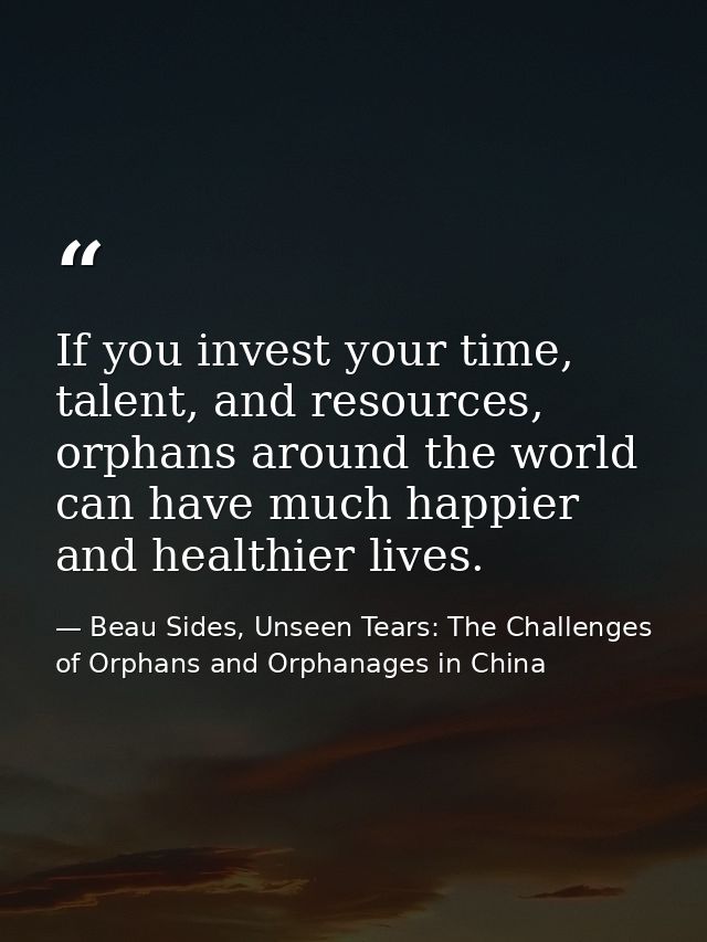 If you invest your time, talent, and resources, orphans around the world can have much happier and healthier lives. — Beau Sides, Unseen Tears: The Challenges of Orphans and Orphanages in China