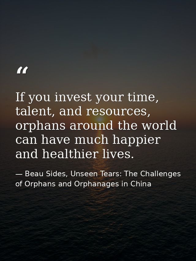 If you invest your time, talent, and resources, orphans around the world can have much happier and healthier lives. — Beau Sides, Unseen Tears: The Challenges of Orphans and Orphanages in China