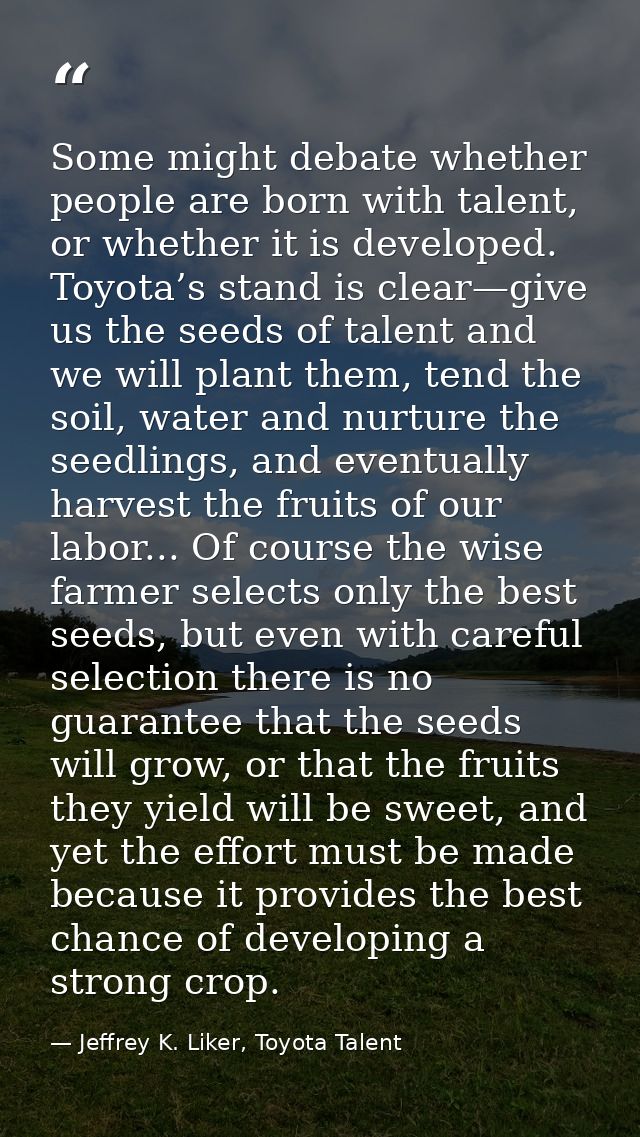 Some might debate whether people are born with talent, or whether it is developed. Toyota’s stand is clear—give us the s — Jeffrey K. Liker, Toyota Talent