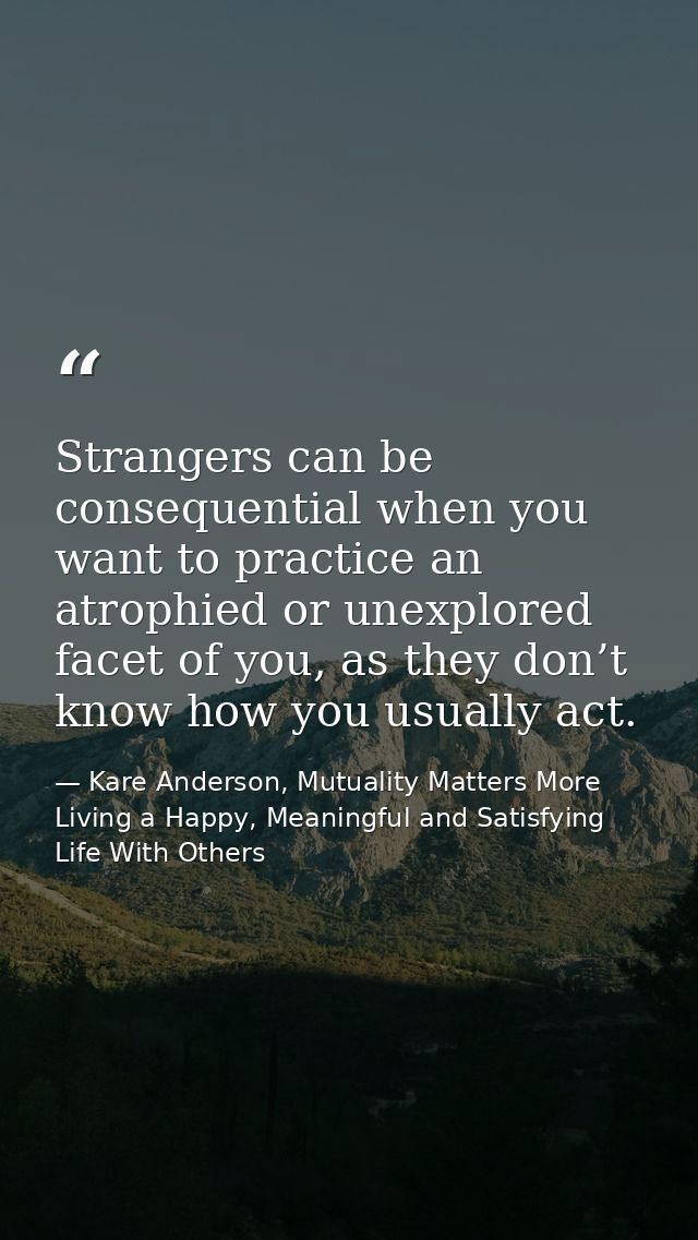Strangers can be consequential when you want to practice an atrophied or unexplored facet of you, as they don’t know how — Kare Anderson, Mutuality Matters More Living a Happy, Meaningful and Satisfying Life With Others