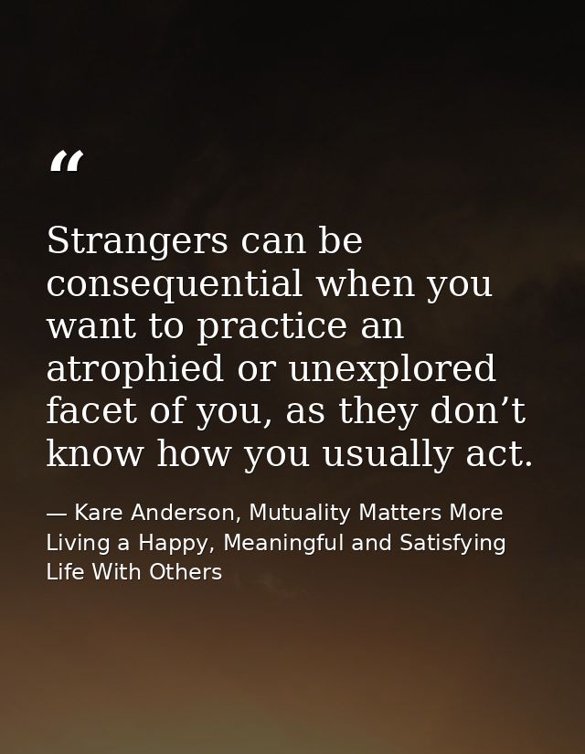 Strangers can be consequential when you want to practice an atrophied or unexplored facet of you, as they don’t know how — Kare Anderson, Mutuality Matters More Living a Happy, Meaningful and Satisfying Life With Others