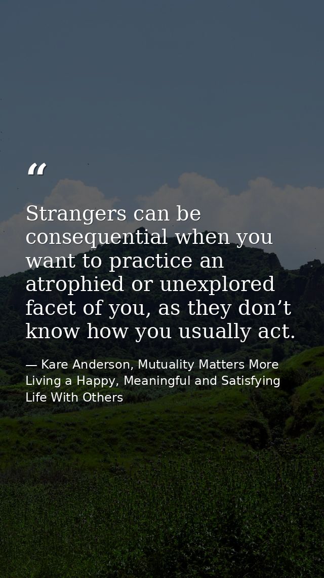 Strangers can be consequential when you want to practice an atrophied or unexplored facet of you, as they don’t know how — Kare Anderson, Mutuality Matters More Living a Happy, Meaningful and Satisfying Life With Others