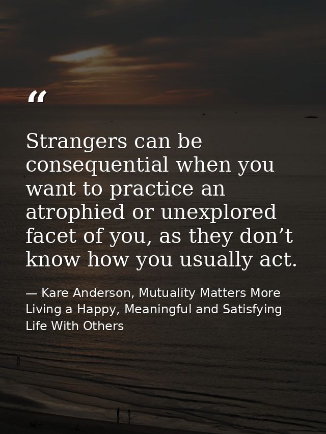 Strangers can be consequential when you want to practice an atrophied or unexplored facet of you, as they don’t know how — Kare Anderson, Mutuality Matters More Living a Happy, Meaningful and Satisfying Life With Others