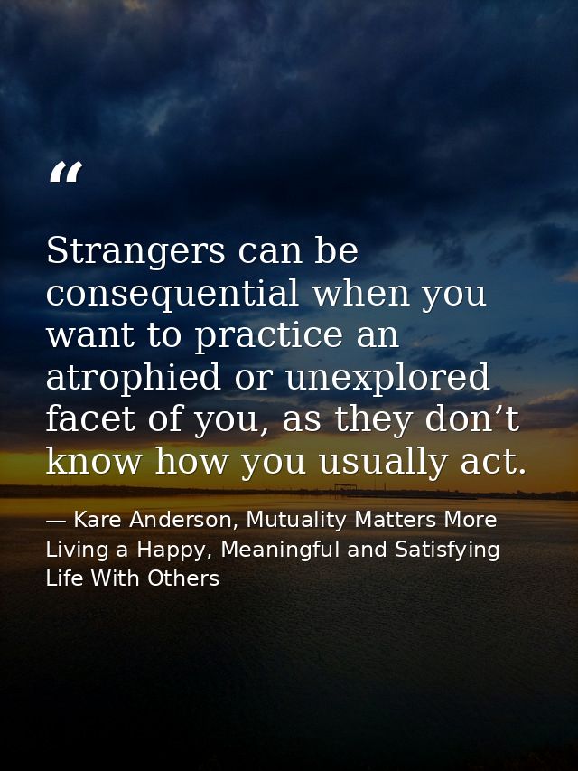 Strangers can be consequential when you want to practice an atrophied or unexplored facet of you, as they don’t know how — Kare Anderson, Mutuality Matters More Living a Happy, Meaningful and Satisfying Life With Others