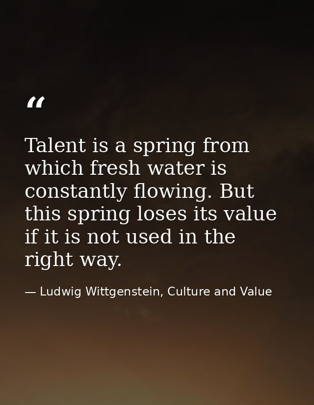 Talent is a spring from which fresh water is constantly flowing. But this spring loses its value if it is not used in th — Ludwig Wittgenstein, Culture and Value
