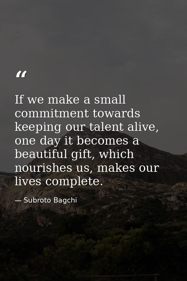 If we make a small commitment towards keeping our talent alive, one day it becomes a beautiful gift, which nourishes us, — Subroto Bagchi