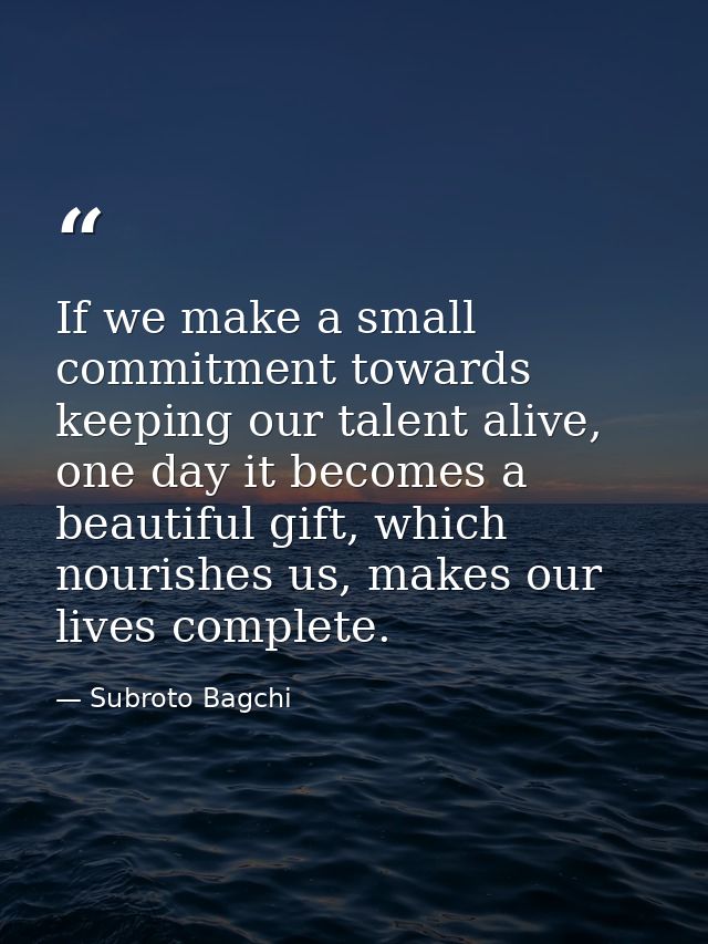 If we make a small commitment towards keeping our talent alive, one day it becomes a beautiful gift, which nourishes us, — Subroto Bagchi