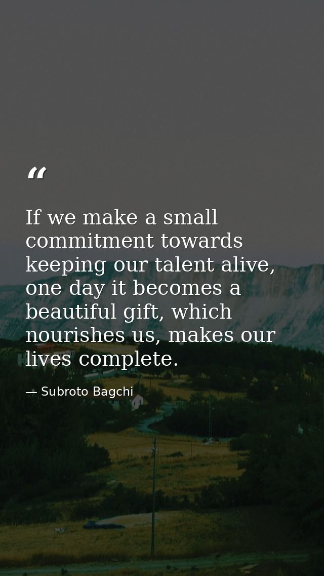 If we make a small commitment towards keeping our talent alive, one day it becomes a beautiful gift, which nourishes us, — Subroto Bagchi