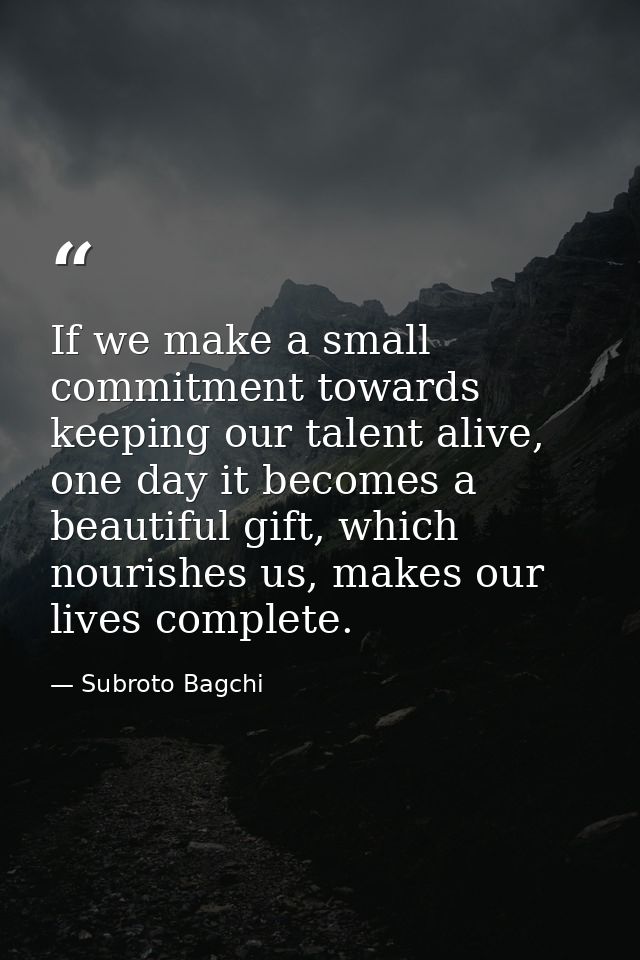 If we make a small commitment towards keeping our talent alive, one day it becomes a beautiful gift, which nourishes us, — Subroto Bagchi