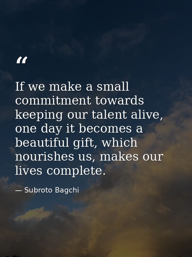 If we make a small commitment towards keeping our talent alive, one day it becomes a beautiful gift, which nourishes us, — Subroto Bagchi