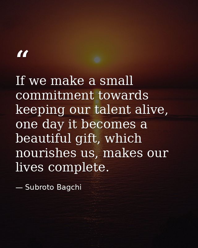 If we make a small commitment towards keeping our talent alive, one day it becomes a beautiful gift, which nourishes us, — Subroto Bagchi