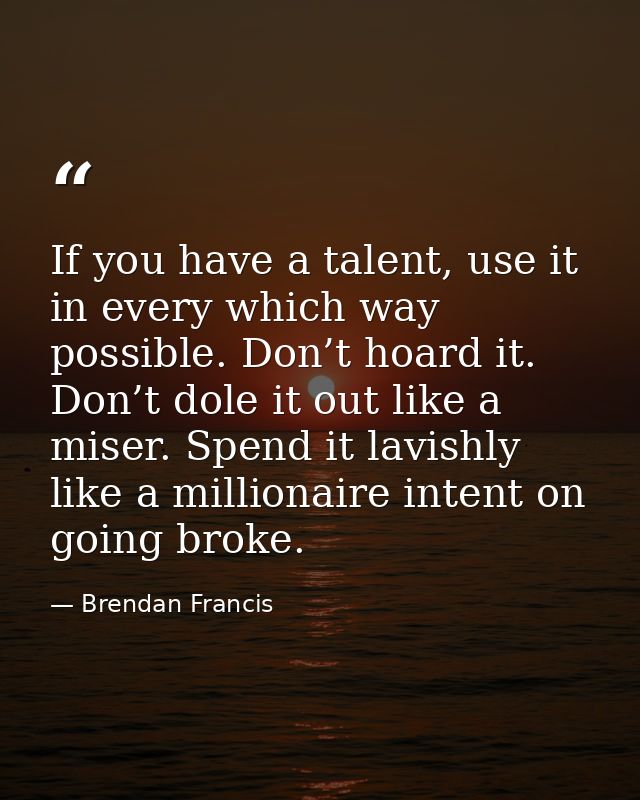 If you have a talent, use it in every which way possible. Don’t hoard it. Don’t dole it out like a miser. Spend it lavis — Brendan Francis