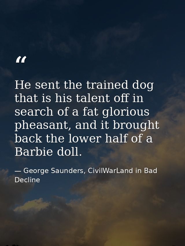 He sent the trained dog that is his talent off in search of a fat glorious pheasant, and it brought back the lower half  — George Saunders, CivilWarLand in Bad Decline