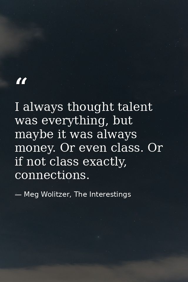 I always thought talent was everything, but maybe it was always money. Or even class. Or if not class exactly, connectio — Meg Wolitzer, The Interestings