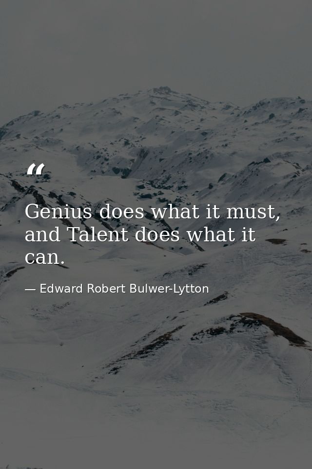 Genius does what it must, and Talent does what it can. — Edward Robert Bulwer-Lytton
