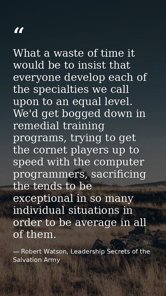 What a waste of time it would be to insist that everyone develop each of the specialties we call upon to an equal level. — Robert Watson, Leadership Secrets of the Salvation Army