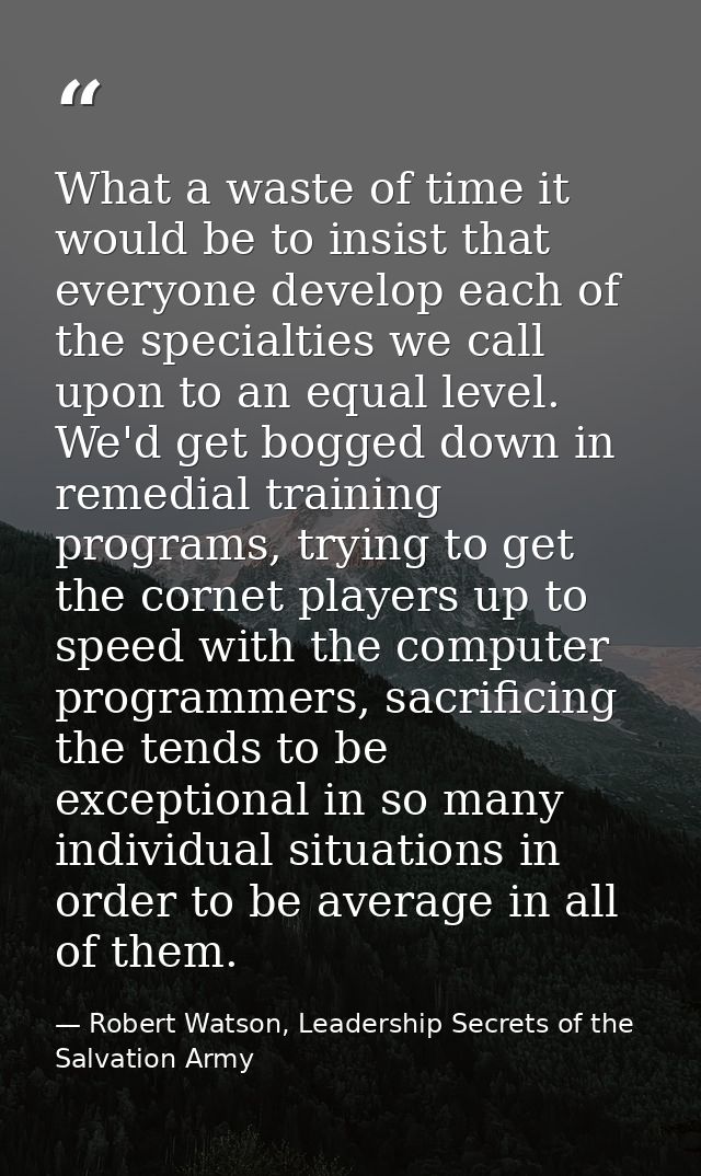 What a waste of time it would be to insist that everyone develop each of the specialties we call upon to an equal level. — Robert Watson, Leadership Secrets of the Salvation Army