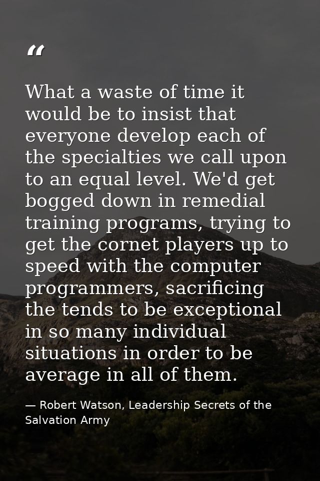What a waste of time it would be to insist that everyone develop each of the specialties we call upon to an equal level. — Robert Watson, Leadership Secrets of the Salvation Army