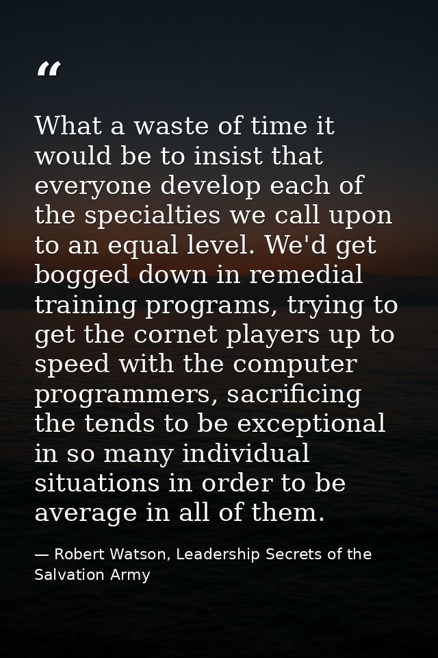 What a waste of time it would be to insist that everyone develop each of the specialties we call upon to an equal level. — Robert Watson, Leadership Secrets of the Salvation Army