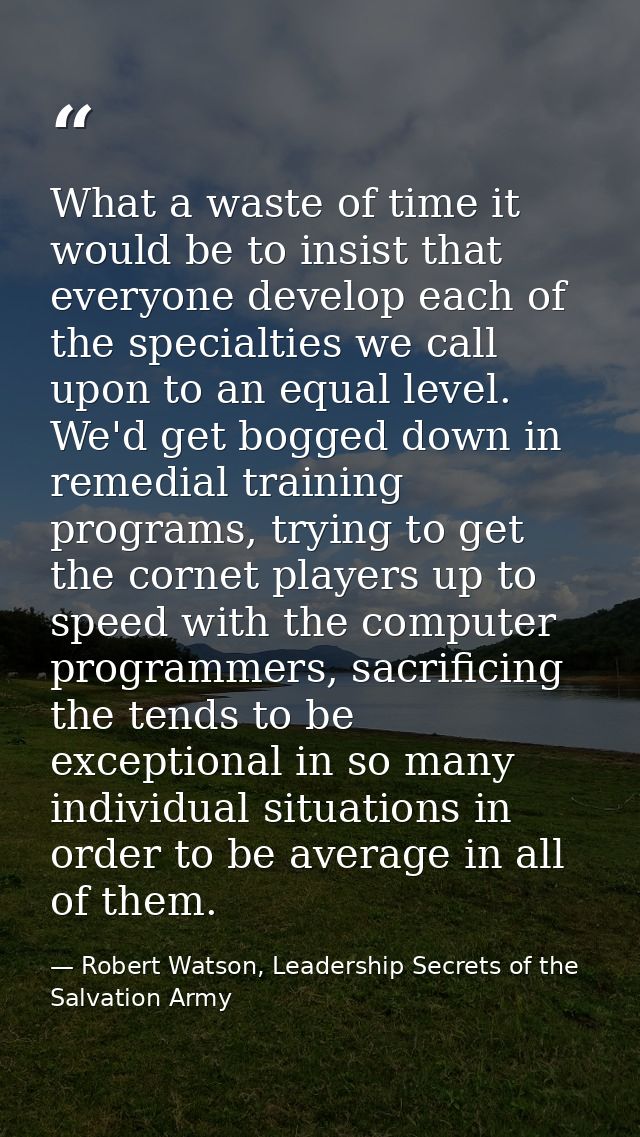 What a waste of time it would be to insist that everyone develop each of the specialties we call upon to an equal level. — Robert Watson, Leadership Secrets of the Salvation Army