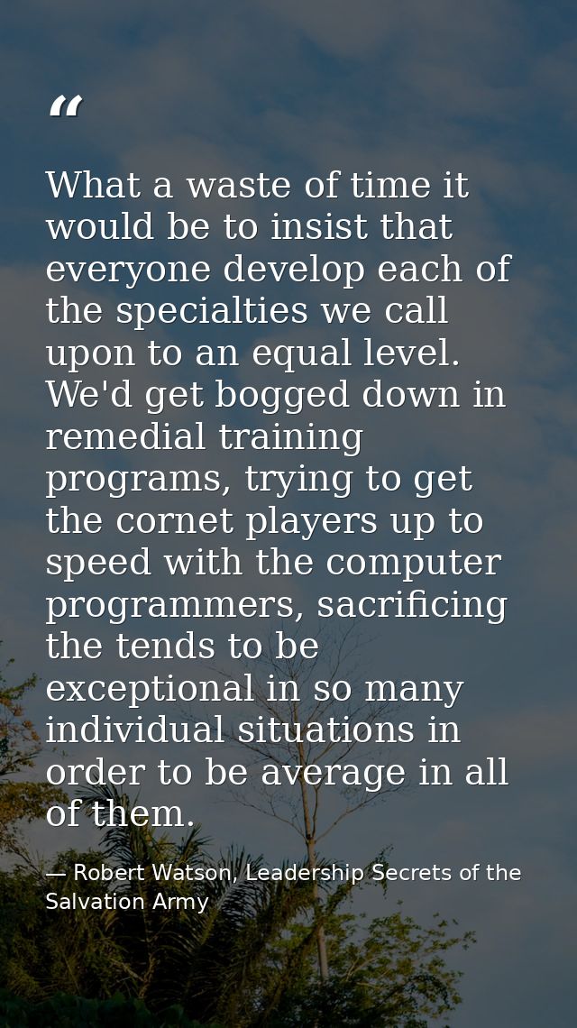 What a waste of time it would be to insist that everyone develop each of the specialties we call upon to an equal level. — Robert Watson, Leadership Secrets of the Salvation Army