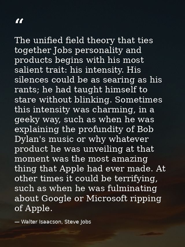 The unified field theory that ties together Jobs personality and products begins with his most salient trait: his intens — Walter Isaacson, Steve Jobs