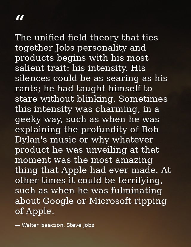 The unified field theory that ties together Jobs personality and products begins with his most salient trait: his intens — Walter Isaacson, Steve Jobs
