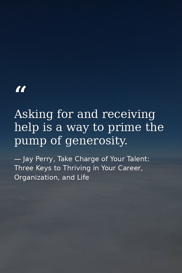 Asking for and receiving help is a way to prime the pump of generosity. — Jay Perry, Take Charge of Your Talent: Three Keys to Thriving in Your Career, Organization, and Life