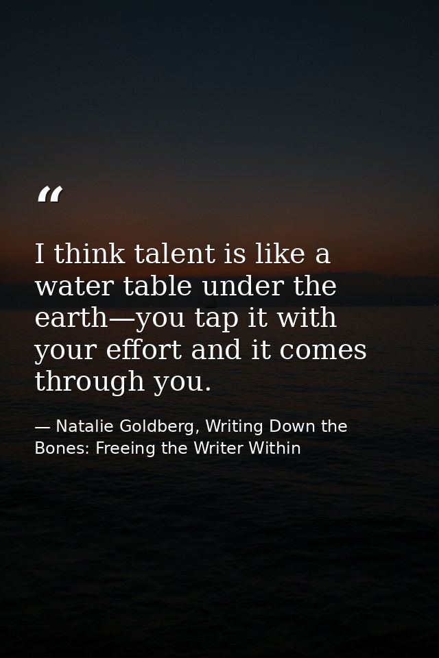 I think talent is like a water table under the earth—you tap it with your effort and it comes through you. — Natalie Goldberg, Writing Down the Bones: Freeing the Writer Within