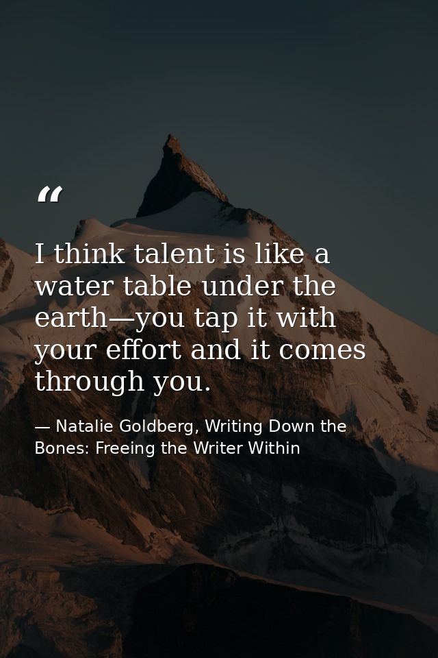 I think talent is like a water table under the earth—you tap it with your effort and it comes through you. — Natalie Goldberg, Writing Down the Bones: Freeing the Writer Within