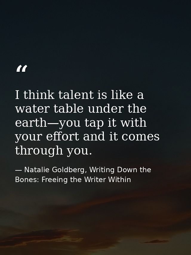 I think talent is like a water table under the earth—you tap it with your effort and it comes through you. — Natalie Goldberg, Writing Down the Bones: Freeing the Writer Within