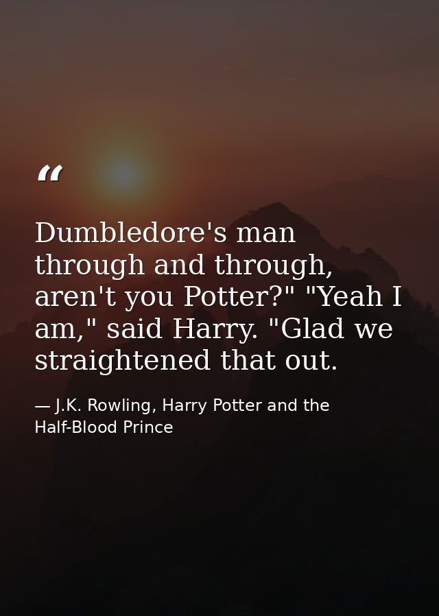 Dumbledore's man through and through, aren't you Potter?" "Yeah I am," said Harry. "Glad we straightened that out. — J.K. Rowling, Harry Potter and the Half-Blood Prince