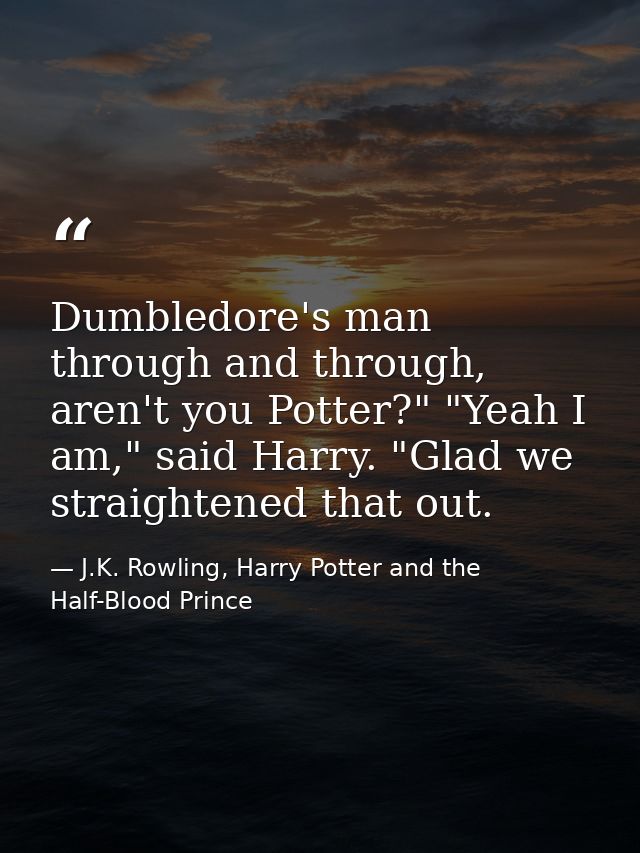 Dumbledore's man through and through, aren't you Potter?" "Yeah I am," said Harry. "Glad we straightened that out. — J.K. Rowling, Harry Potter and the Half-Blood Prince