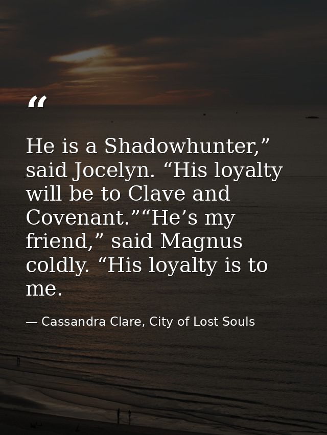 He is a Shadowhunter,” said Jocelyn. “His loyalty will be to Clave and Covenant.”“He’s my friend,” said Magnus coldly. “ — Cassandra Clare, City of Lost Souls