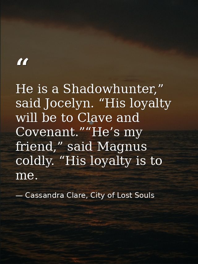 He is a Shadowhunter,” said Jocelyn. “His loyalty will be to Clave and Covenant.”“He’s my friend,” said Magnus coldly. “ — Cassandra Clare, City of Lost Souls