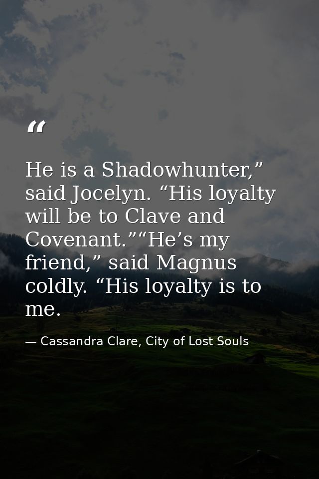 He is a Shadowhunter,” said Jocelyn. “His loyalty will be to Clave and Covenant.”“He’s my friend,” said Magnus coldly. “ — Cassandra Clare, City of Lost Souls