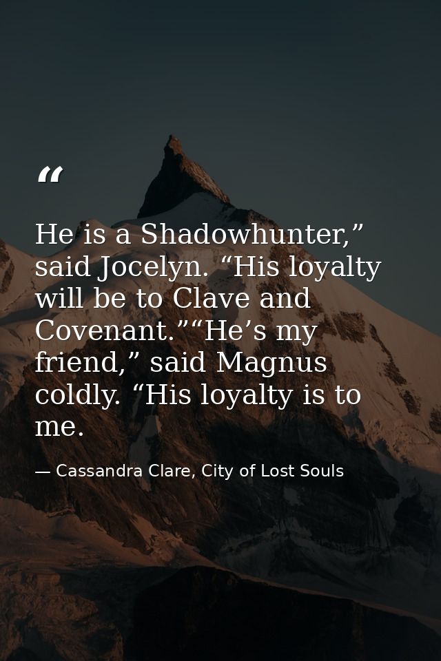 He is a Shadowhunter,” said Jocelyn. “His loyalty will be to Clave and Covenant.”“He’s my friend,” said Magnus coldly. “ — Cassandra Clare, City of Lost Souls