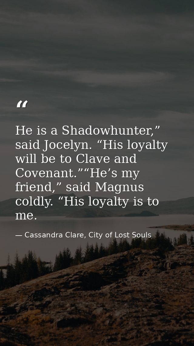 He is a Shadowhunter,” said Jocelyn. “His loyalty will be to Clave and Covenant.”“He’s my friend,” said Magnus coldly. “ — Cassandra Clare, City of Lost Souls