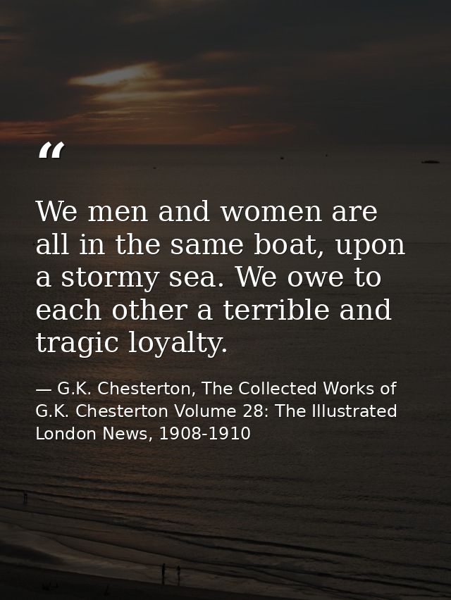 We men and women are all in the same boat, upon a stormy sea. We owe to each other a terrible and tragic loyalty. — G.K. Chesterton, The Collected Works of G.K. Chesterton Volume 28: The Illustrated London News, 1908-1910