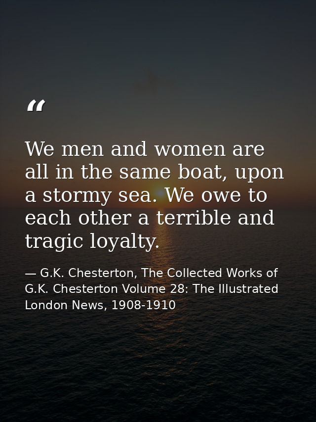 We men and women are all in the same boat, upon a stormy sea. We owe to each other a terrible and tragic loyalty. — G.K. Chesterton, The Collected Works of G.K. Chesterton Volume 28: The Illustrated London News, 1908-1910