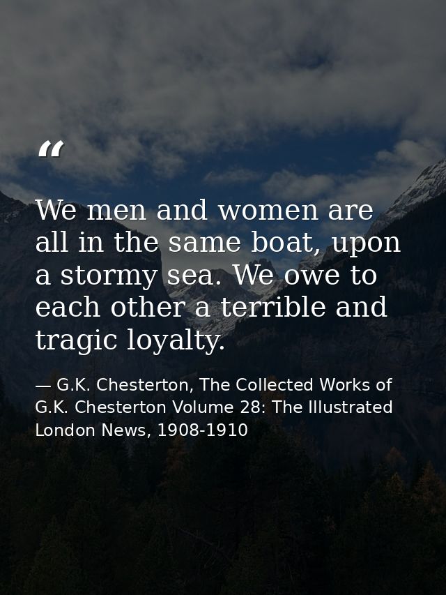 We men and women are all in the same boat, upon a stormy sea. We owe to each other a terrible and tragic loyalty. — G.K. Chesterton, The Collected Works of G.K. Chesterton Volume 28: The Illustrated London News, 1908-1910