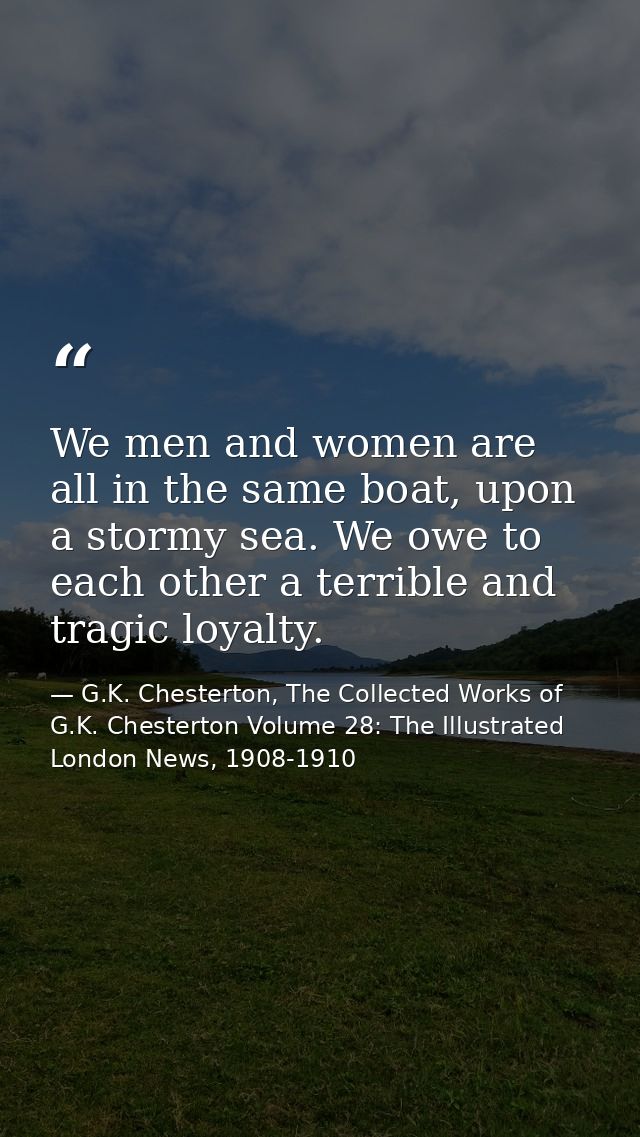 We men and women are all in the same boat, upon a stormy sea. We owe to each other a terrible and tragic loyalty. — G.K. Chesterton, The Collected Works of G.K. Chesterton Volume 28: The Illustrated London News, 1908-1910