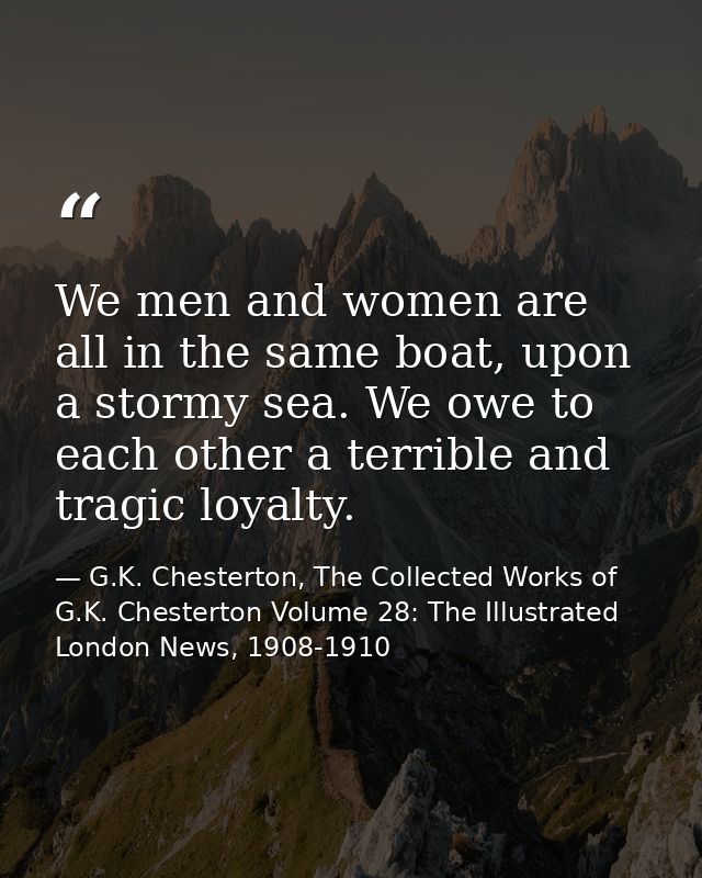 We men and women are all in the same boat, upon a stormy sea. We owe to each other a terrible and tragic loyalty. — G.K. Chesterton, The Collected Works of G.K. Chesterton Volume 28: The Illustrated London News, 1908-1910