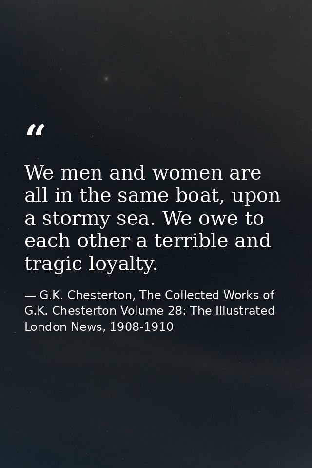 We men and women are all in the same boat, upon a stormy sea. We owe to each other a terrible and tragic loyalty. — G.K. Chesterton, The Collected Works of G.K. Chesterton Volume 28: The Illustrated London News, 1908-1910