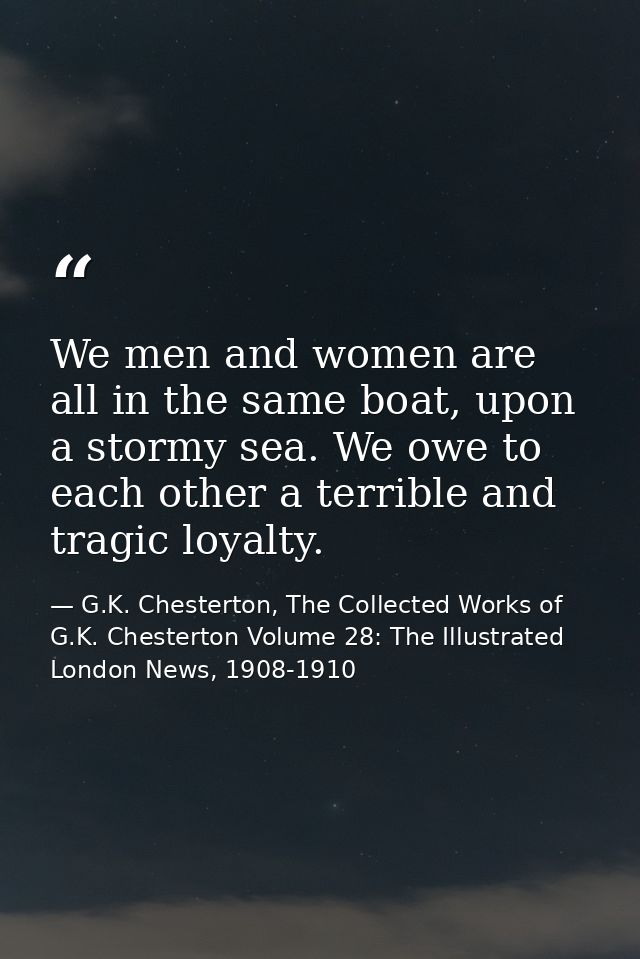 We men and women are all in the same boat, upon a stormy sea. We owe to each other a terrible and tragic loyalty. — G.K. Chesterton, The Collected Works of G.K. Chesterton Volume 28: The Illustrated London News, 1908-1910