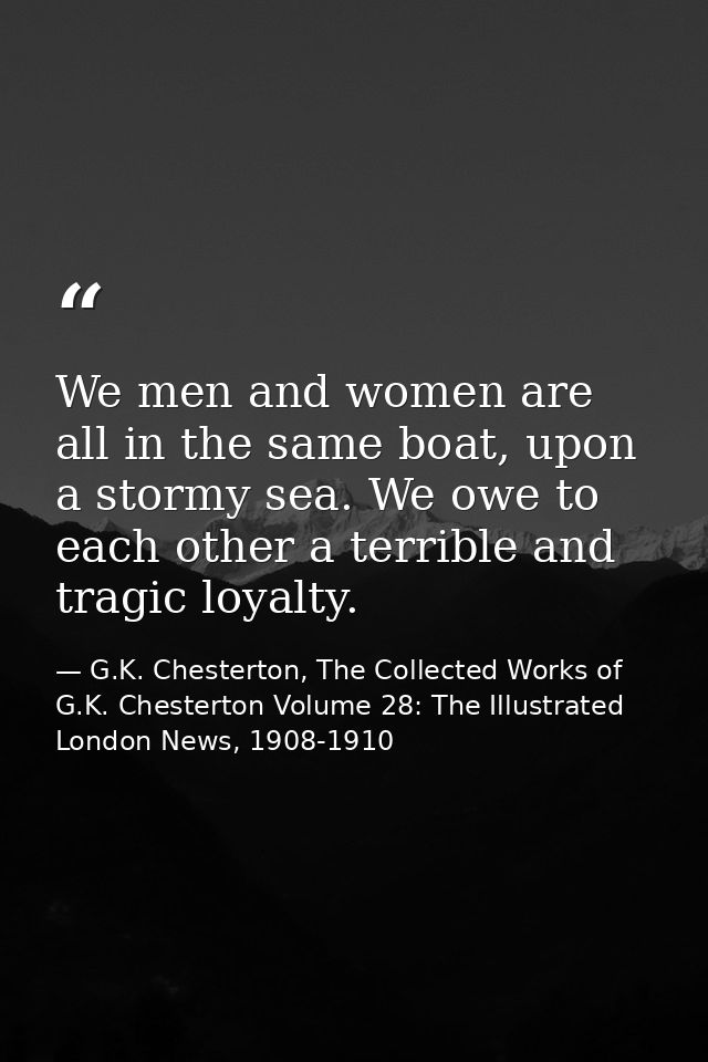 We men and women are all in the same boat, upon a stormy sea. We owe to each other a terrible and tragic loyalty. — G.K. Chesterton, The Collected Works of G.K. Chesterton Volume 28: The Illustrated London News, 1908-1910