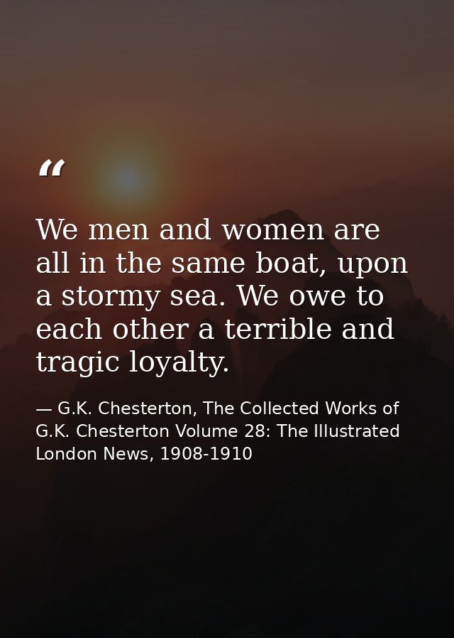 We men and women are all in the same boat, upon a stormy sea. We owe to each other a terrible and tragic loyalty. — G.K. Chesterton, The Collected Works of G.K. Chesterton Volume 28: The Illustrated London News, 1908-1910