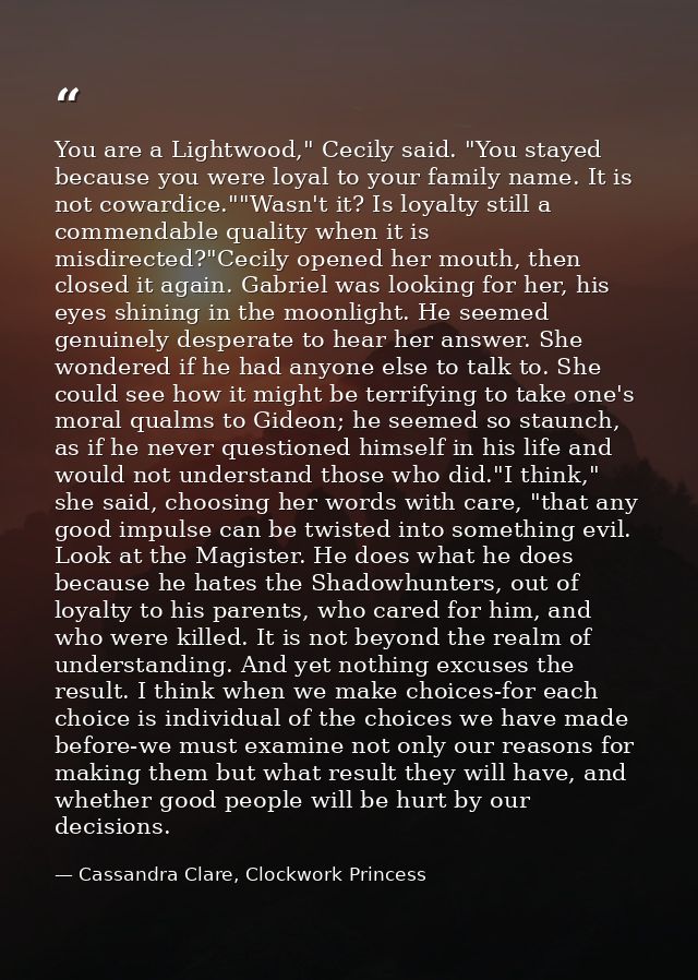You are a Lightwood," Cecily said. "You stayed because you were loyal to your family name. It is not cowardice.""Wasn't  — Cassandra Clare, Clockwork Princess